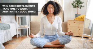 Why Some Supplements Take Time to Work — and That’s a Good Thing